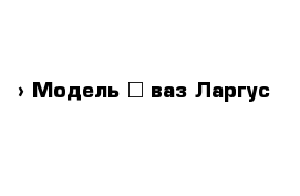  › Модель ­ ваз Ларгус